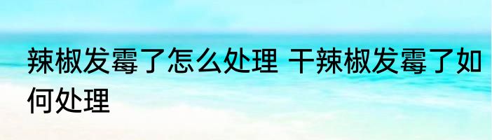 辣椒发霉了怎么处理 干辣椒发霉了如何处理
