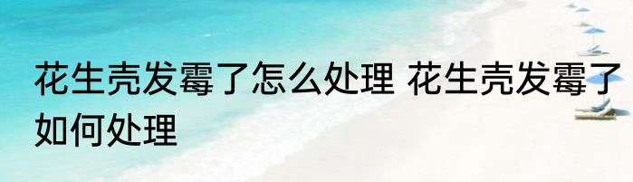 花生壳发霉了怎么处理 花生壳发霉了如何处理