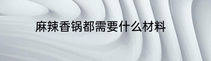 麻辣香锅都需要什么材料