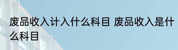 废品收入计入什么科目 废品收入是什么科目
