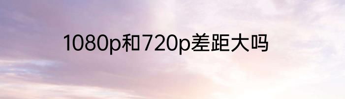 1080p和720p差距大吗