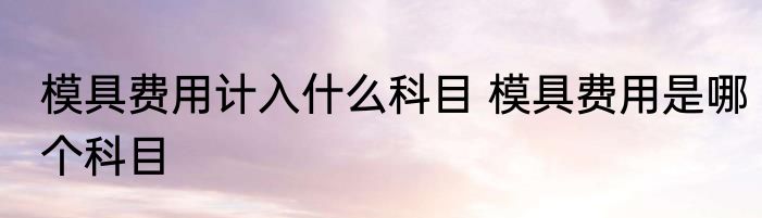 模具费用计入什么科目 模具费用是哪个科目
