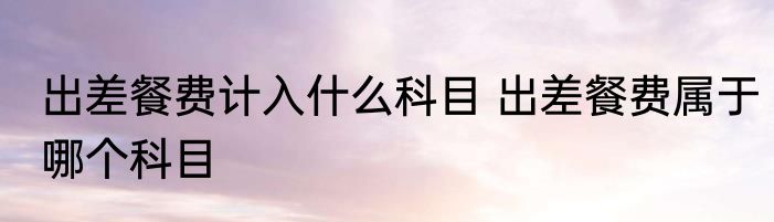 出差餐费计入什么科目 出差餐费属于哪个科目