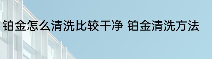 铂金怎么清洗比较干净 铂金清洗方法