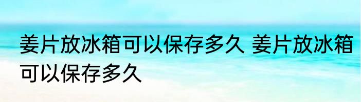 姜片放冰箱可以保存多久 姜片放冰箱可以保存多久