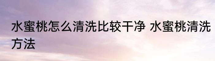 水蜜桃怎么清洗比较干净 水蜜桃清洗方法