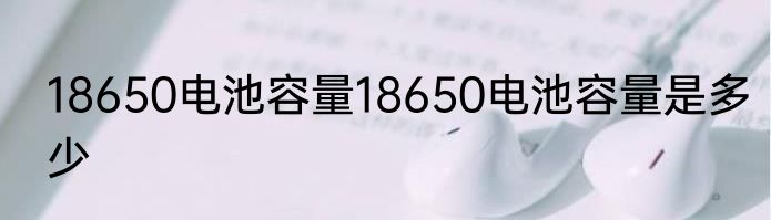 18650电池容量18650电池容量是多少