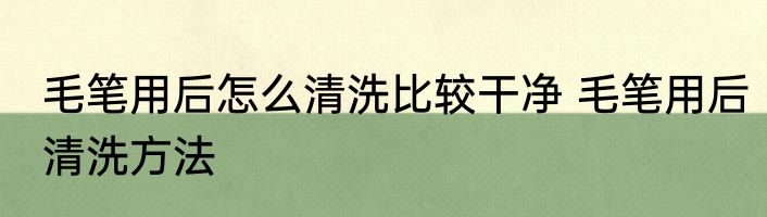 毛笔用后怎么清洗比较干净 毛笔用后清洗方法