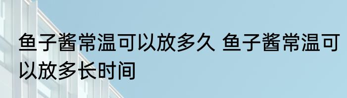 鱼子酱常温可以放多久 鱼子酱常温可以放多长时间