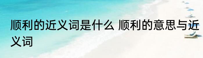 顺利的近义词是什么 顺利的意思与近义词