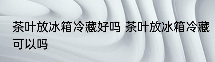 茶叶放冰箱冷藏好吗 茶叶放冰箱冷藏可以吗
