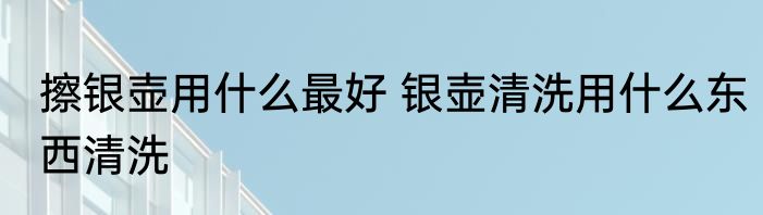擦银壶用什么最好 银壶清洗用什么东西清洗