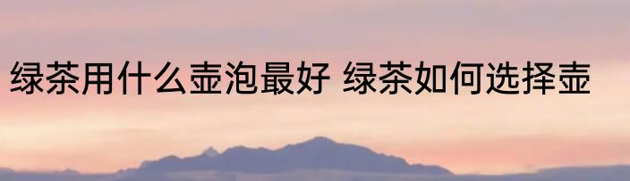 绿茶用什么壶泡最好 绿茶如何选择壶