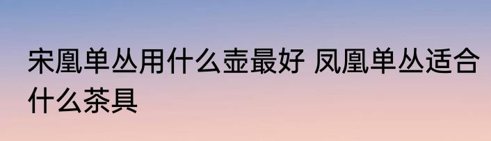宋凰单丛用什么壶最好 凤凰单丛适合什么茶具