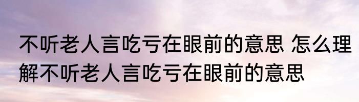 不听老人言吃亏在眼前的意思 怎么理解不听老人言吃亏在眼前的意思