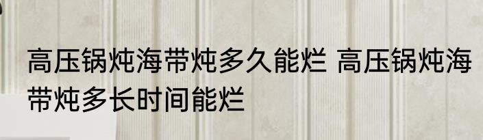高压锅炖海带炖多久能烂 高压锅炖海带炖多长时间能烂