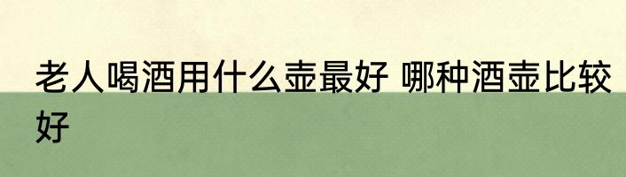 老人喝酒用什么壶最好 哪种酒壶比较好