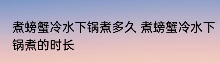 煮螃蟹冷水下锅煮多久 煮螃蟹冷水下锅煮的时长