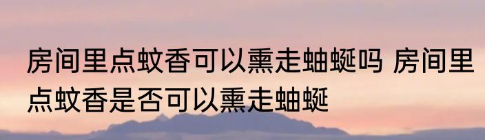 房间里点蚊香可以熏走蚰蜒吗 房间里点蚊香是否可以熏走蚰蜒