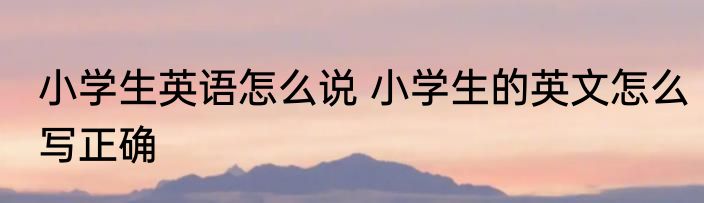 小学生英语怎么说 小学生的英文怎么写正确