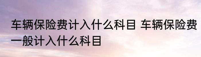 车辆保险费计入什么科目 车辆保险费一般计入什么科目