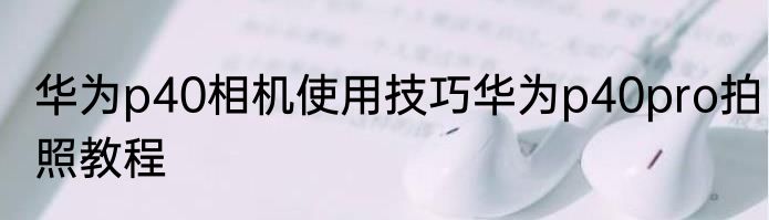 华为p40相机使用技巧华为p40pro拍照教程