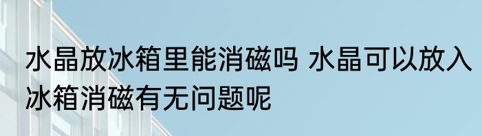 水晶放冰箱里能消磁吗 水晶可以放入冰箱消磁有无问题呢