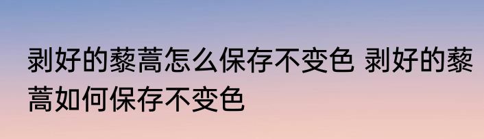 剥好的藜蒿怎么保存不变色 剥好的藜蒿如何保存不变色