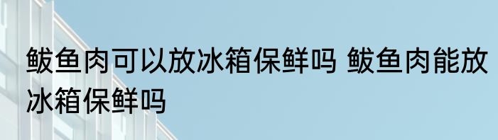 鲅鱼肉可以放冰箱保鲜吗 鲅鱼肉能放冰箱保鲜吗