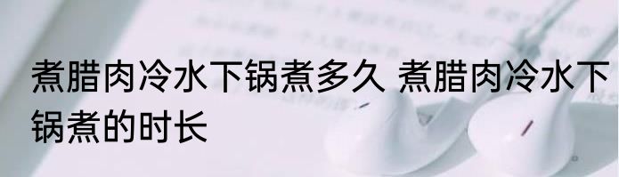 煮腊肉冷水下锅煮多久 煮腊肉冷水下锅煮的时长