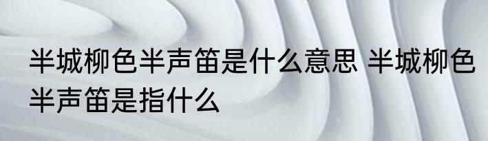 半城柳色半声笛是什么意思 半城柳色半声笛是指什么