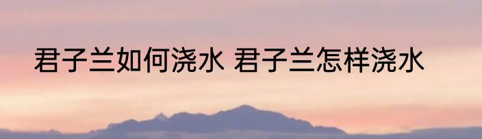 君子兰如何浇水 君子兰怎样浇水