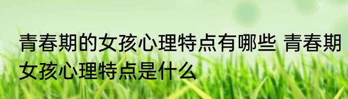 青春期的女孩心理特点有哪些 青春期女孩心理特点是什么