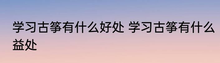 学习古筝有什么好处 学习古筝有什么益处