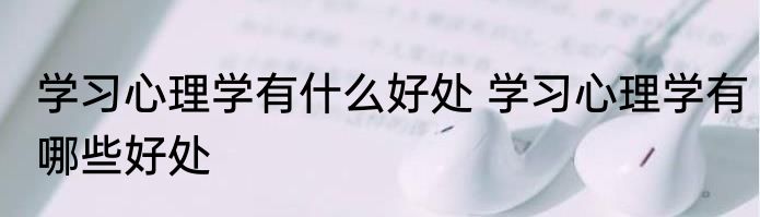 学习心理学有什么好处 学习心理学有哪些好处