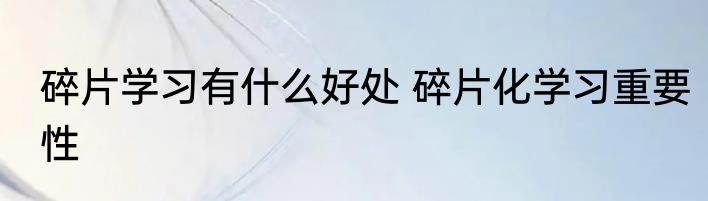 碎片学习有什么好处 碎片化学习重要性