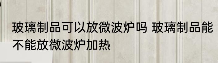 玻璃制品可以放微波炉吗 玻璃制品能不能放微波炉加热