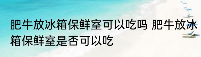 肥牛放冰箱保鲜室可以吃吗 肥牛放冰箱保鲜室是否可以吃