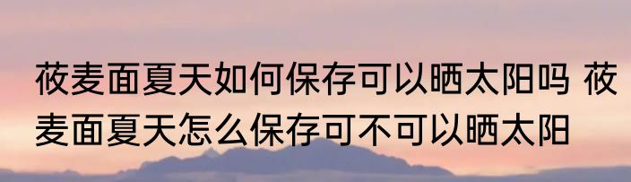 莜麦面夏天如何保存可以晒太阳吗 莜麦面夏天怎么保存可不可以晒太阳