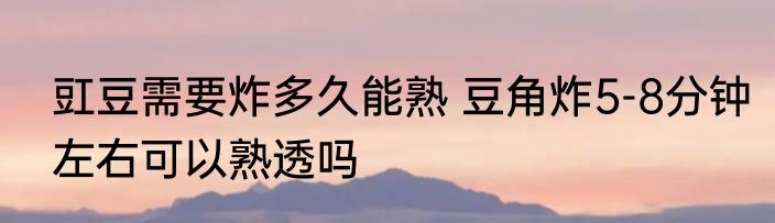 豇豆需要炸多久能熟 豆角炸5-8分钟左右可以熟透吗