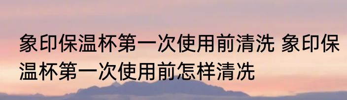 象印保温杯第一次使用前清洗 象印保温杯第一次使用前怎样清冼