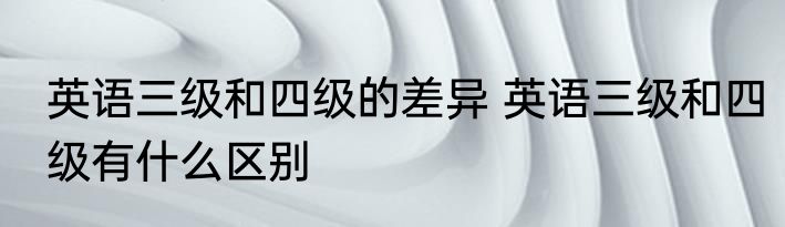 英语三级和四级的差异 英语三级和四级有什么区别