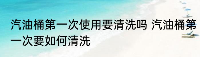 汽油桶第一次使用要清洗吗 汽油桶第一次要如何清洗