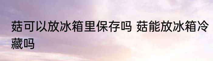 菇可以放冰箱里保存吗 菇能放冰箱冷藏吗