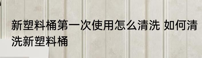 新塑料桶第一次使用怎么清洗 如何清洗新塑料桶