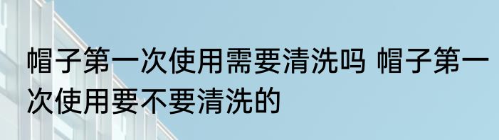 帽子第一次使用需要清洗吗 帽子第一次使用要不要清洗的