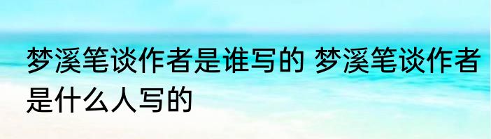 梦溪笔谈作者是谁写的 梦溪笔谈作者是什么人写的