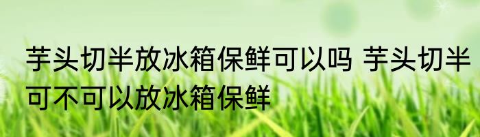 芋头切半放冰箱保鲜可以吗 芋头切半可不可以放冰箱保鲜