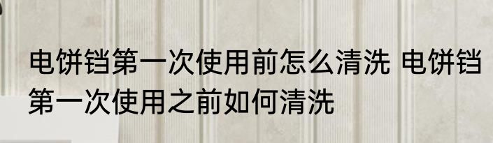 电饼铛第一次使用前怎么清洗 电饼铛第一次使用之前如何清洗