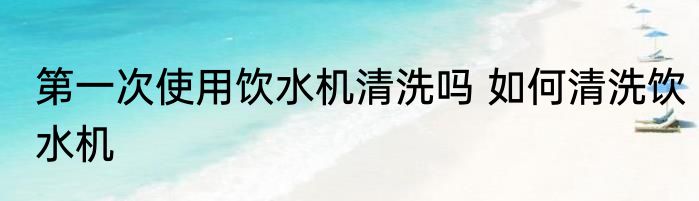 第一次使用饮水机清洗吗 如何清洗饮水机